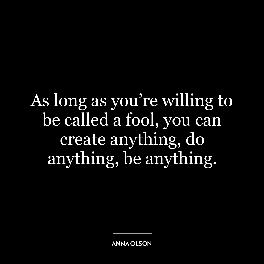 As long as you’re willing to be called a fool, you can create anything, do anything, be anything.