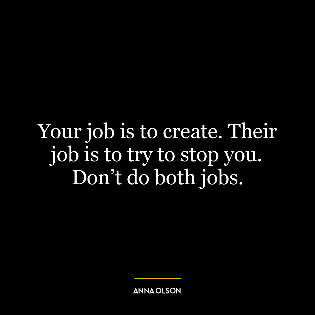 Your job is to create. Their job is to try to stop you. Don’t do both jobs.