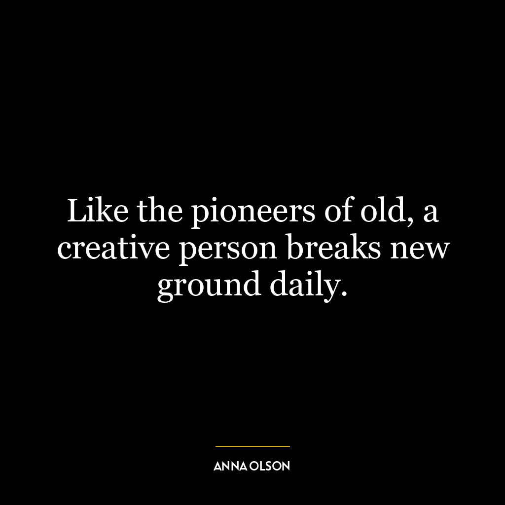Like the pioneers of old, a creative person breaks new ground daily.