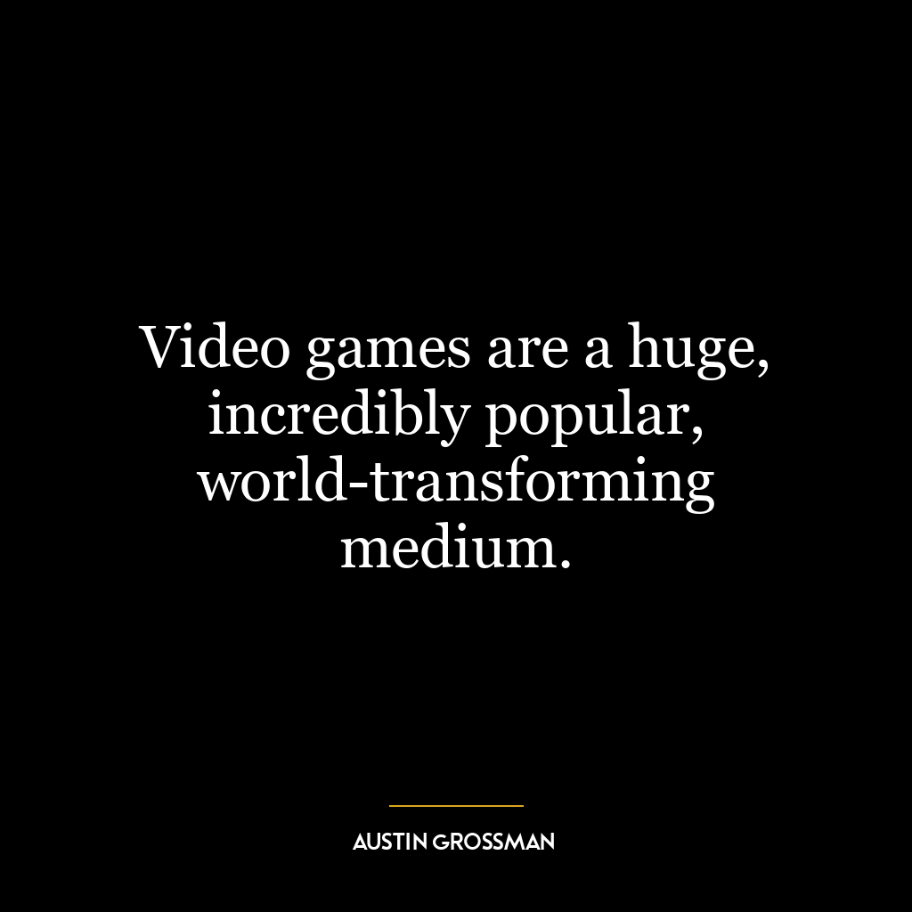 Video games are a huge, incredibly popular, world-transforming medium.