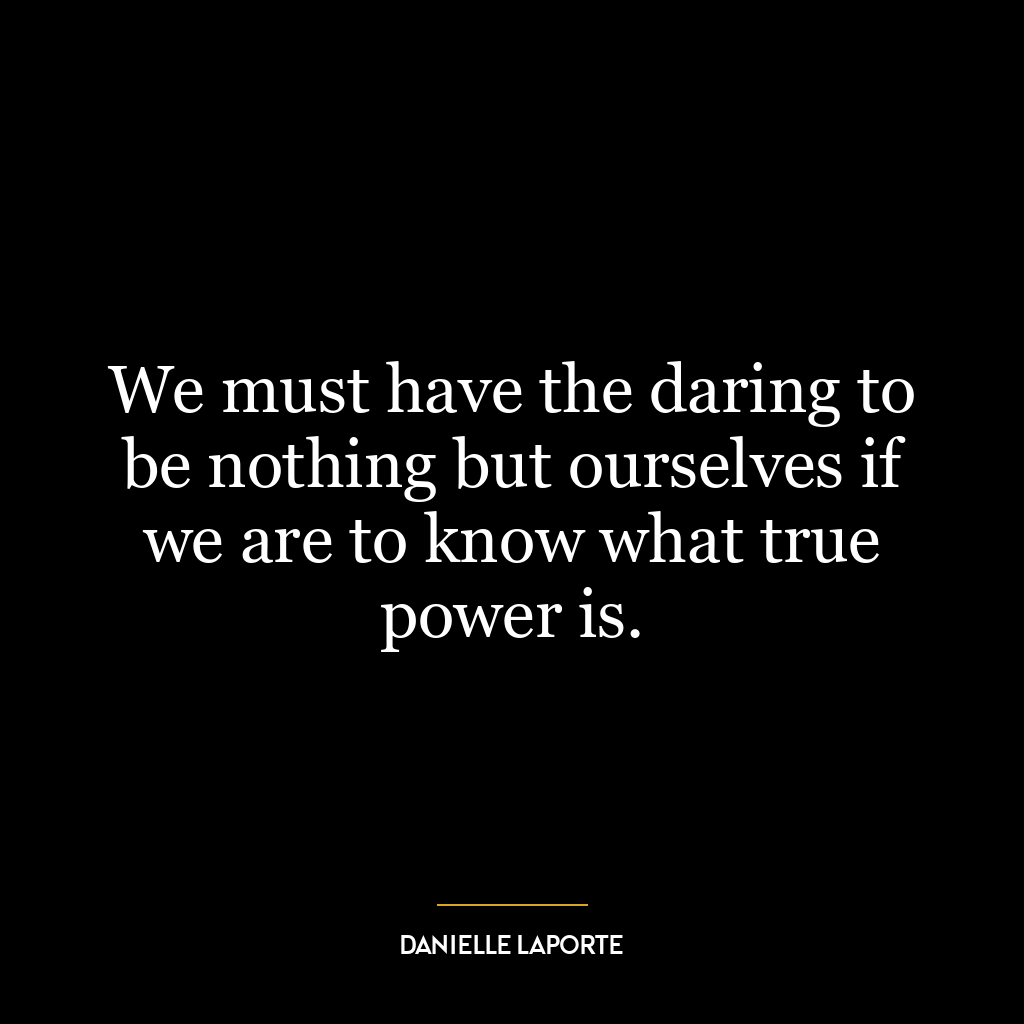 We must have the daring to be nothing but ourselves if we are to know what true power is.