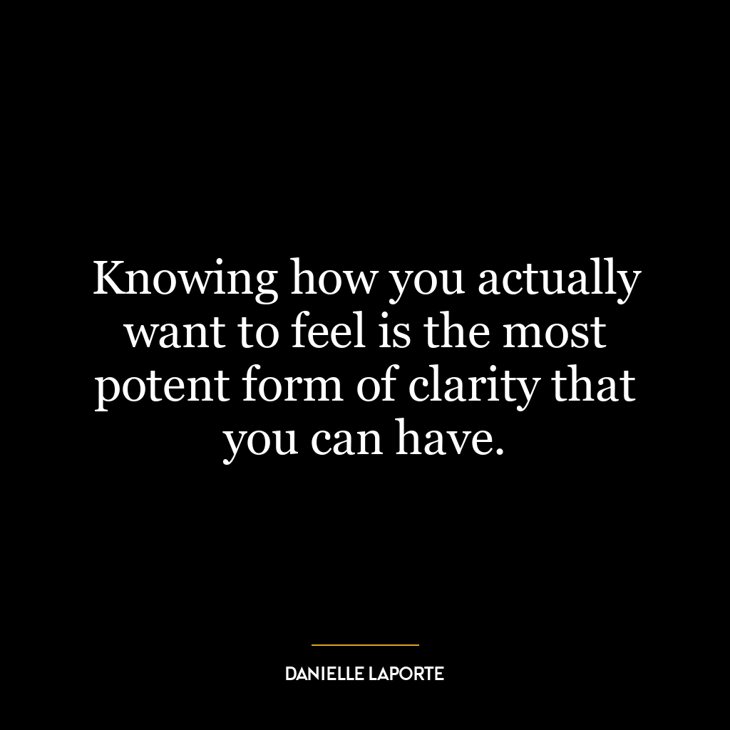 Knowing how you actually want to feel is the most potent form of clarity that you can have.