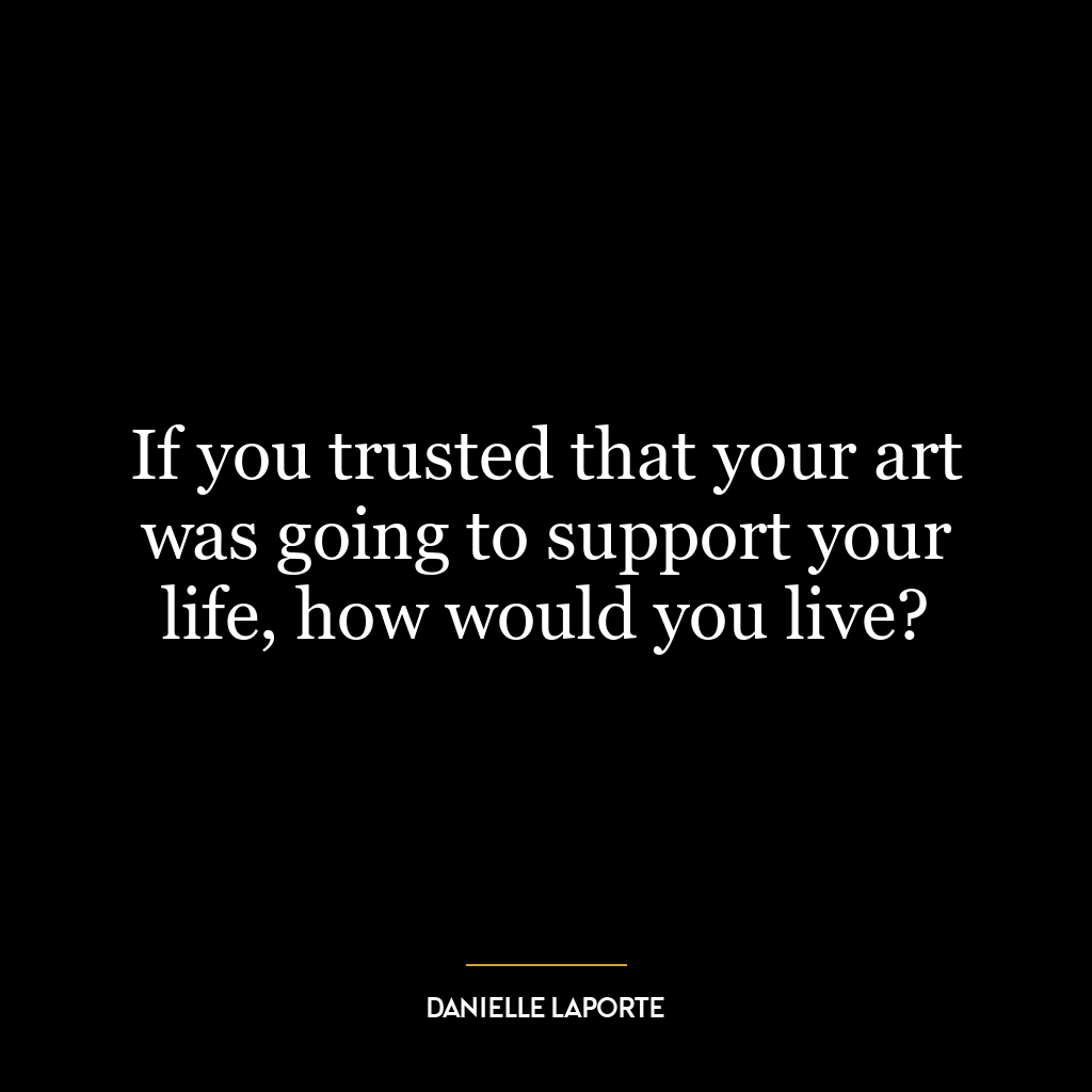 If you trusted that your art was going to support your life, how would you live?