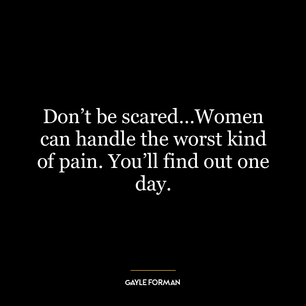 Don’t be scared…Women can handle the worst kind of pain. You’ll find out one day.