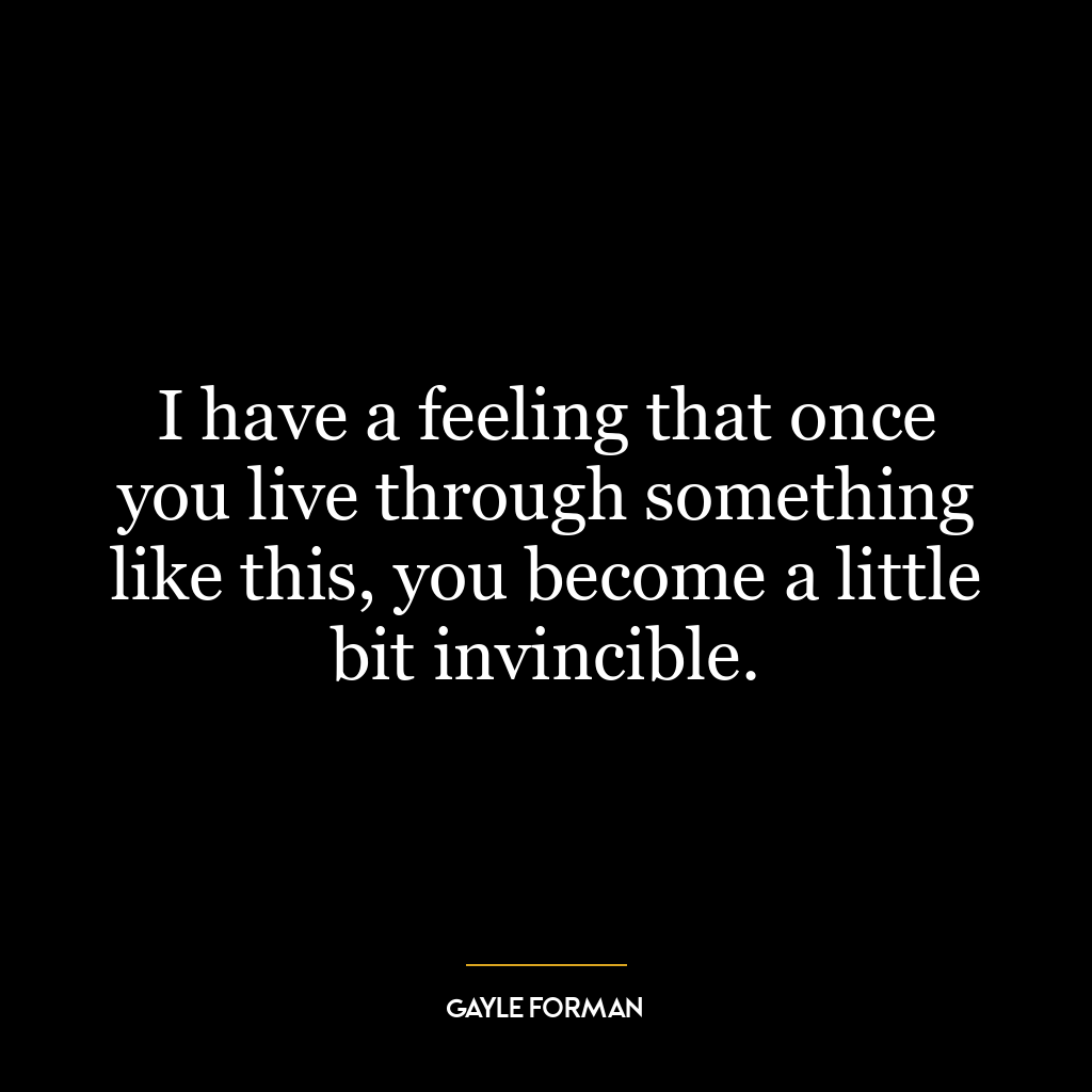 I have a feeling that once you live through something like this, you become a little bit invincible.