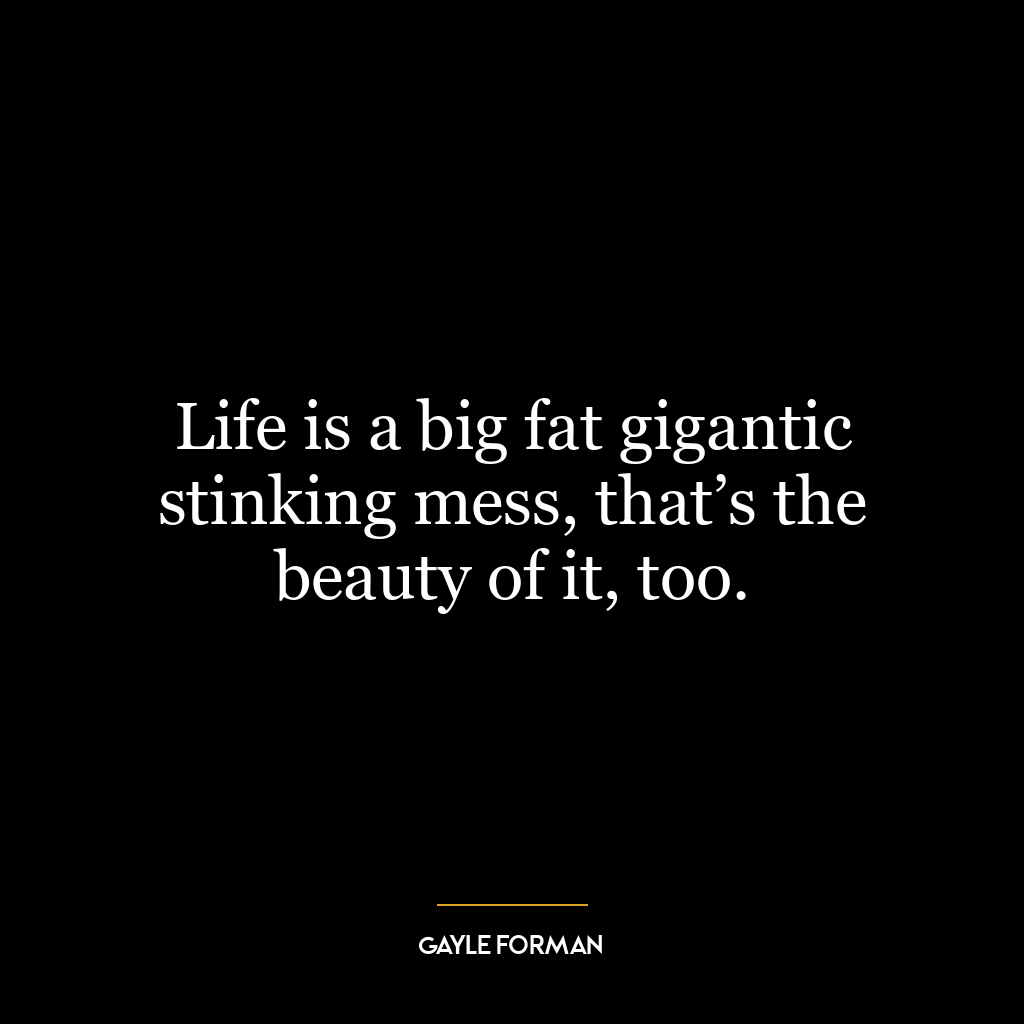 Life is a big fat gigantic stinking mess, that’s the beauty of it, too.