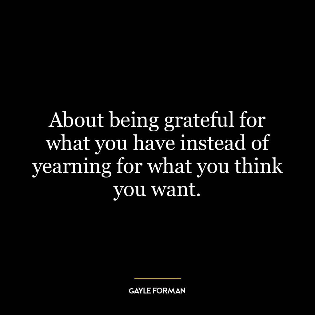 About being grateful for what you have instead of yearning for what you think you want.
