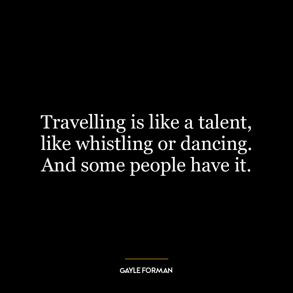 Travelling is like a talent, like whistling or dancing. And some people have it.