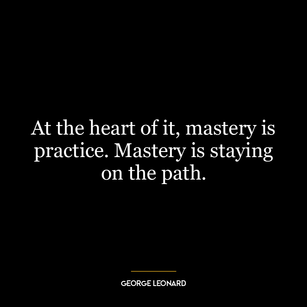 At the heart of it, mastery is practice. Mastery is staying on the path.