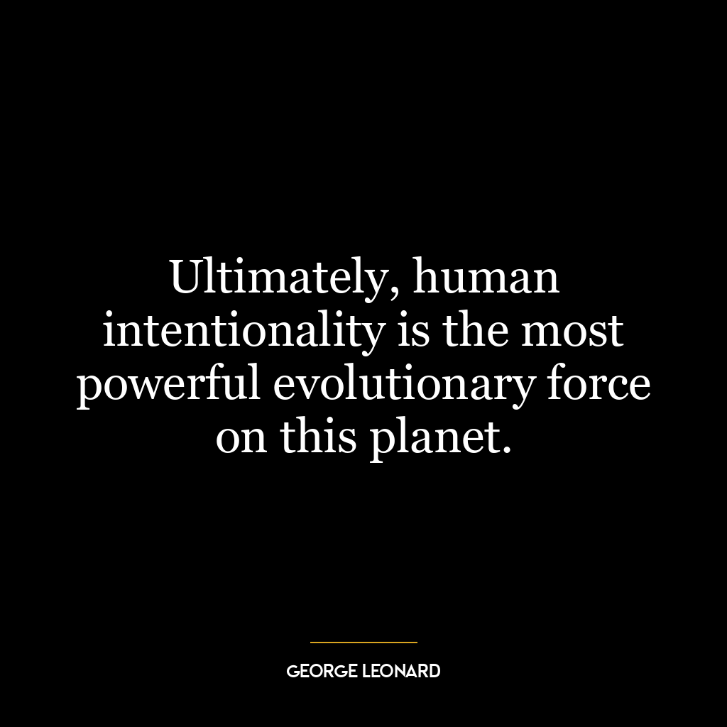 Ultimately, human intentionality is the most powerful evolutionary force on this planet.