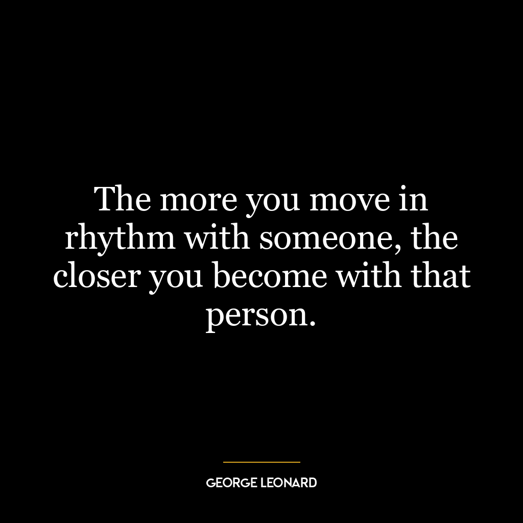 The more you move in rhythm with someone, the closer you become with that person.