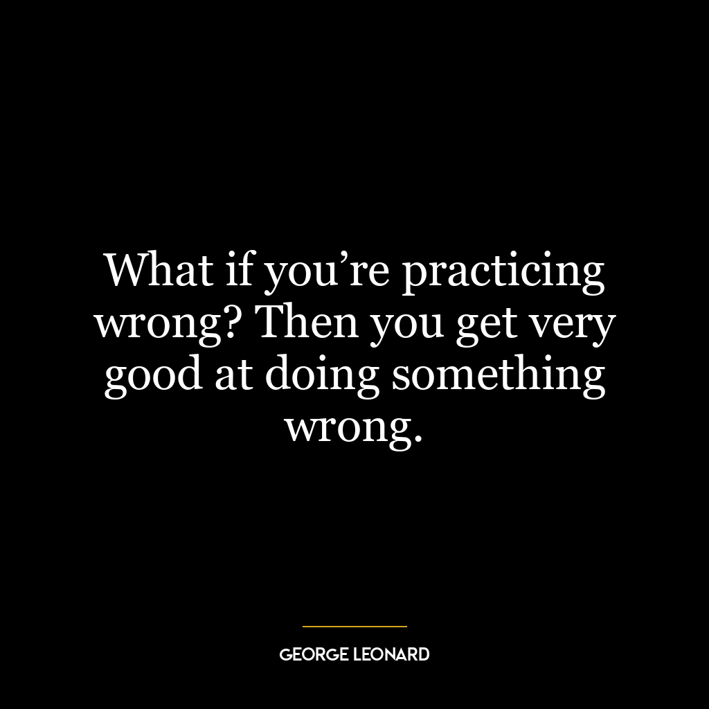What if you’re practicing wrong? Then you get very good at doing something wrong.