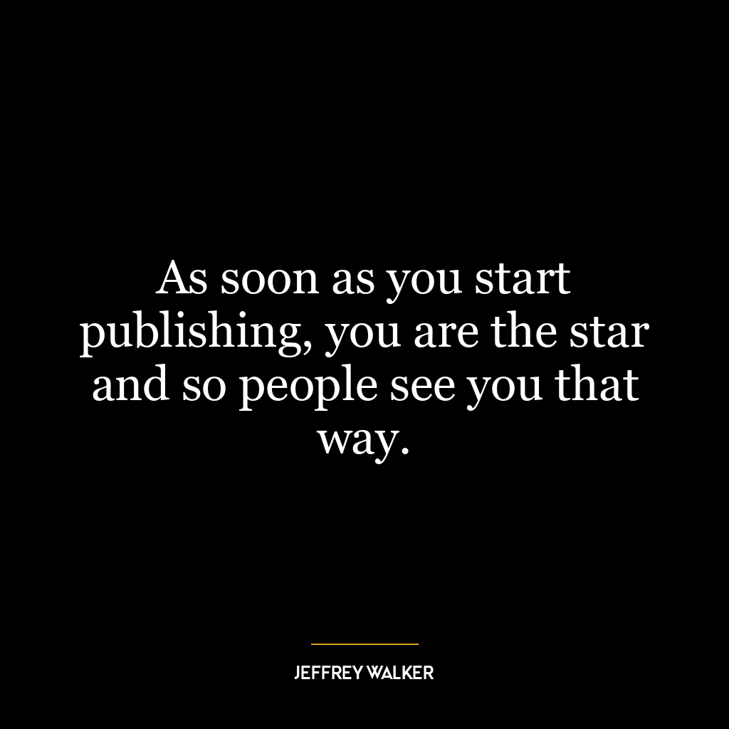 As soon as you start publishing, you are the star and so people see you that way.
