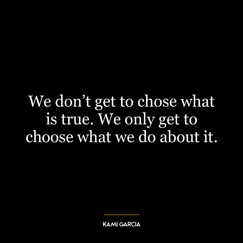 We don’t get to chose what is true. We only get to choose what we do about it.