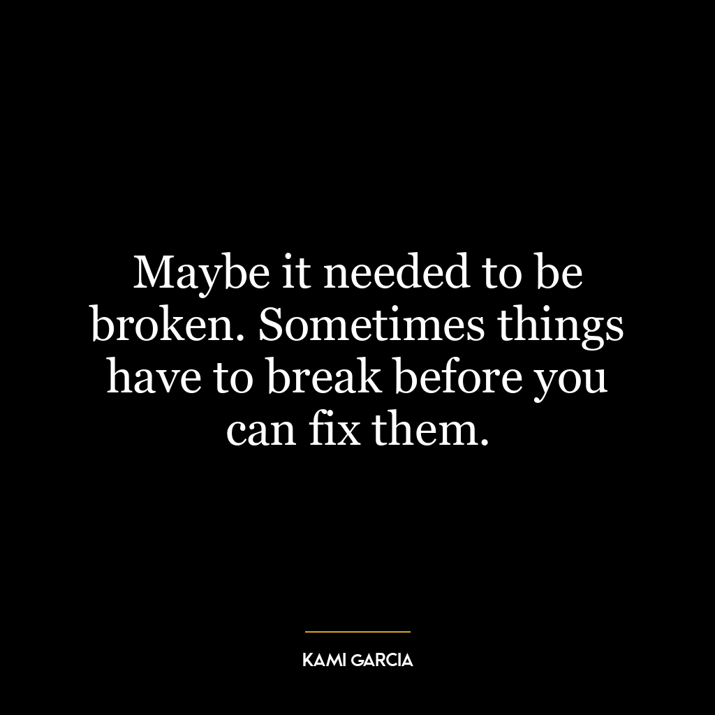 Maybe it needed to be broken. Sometimes things have to break before you can fix them.