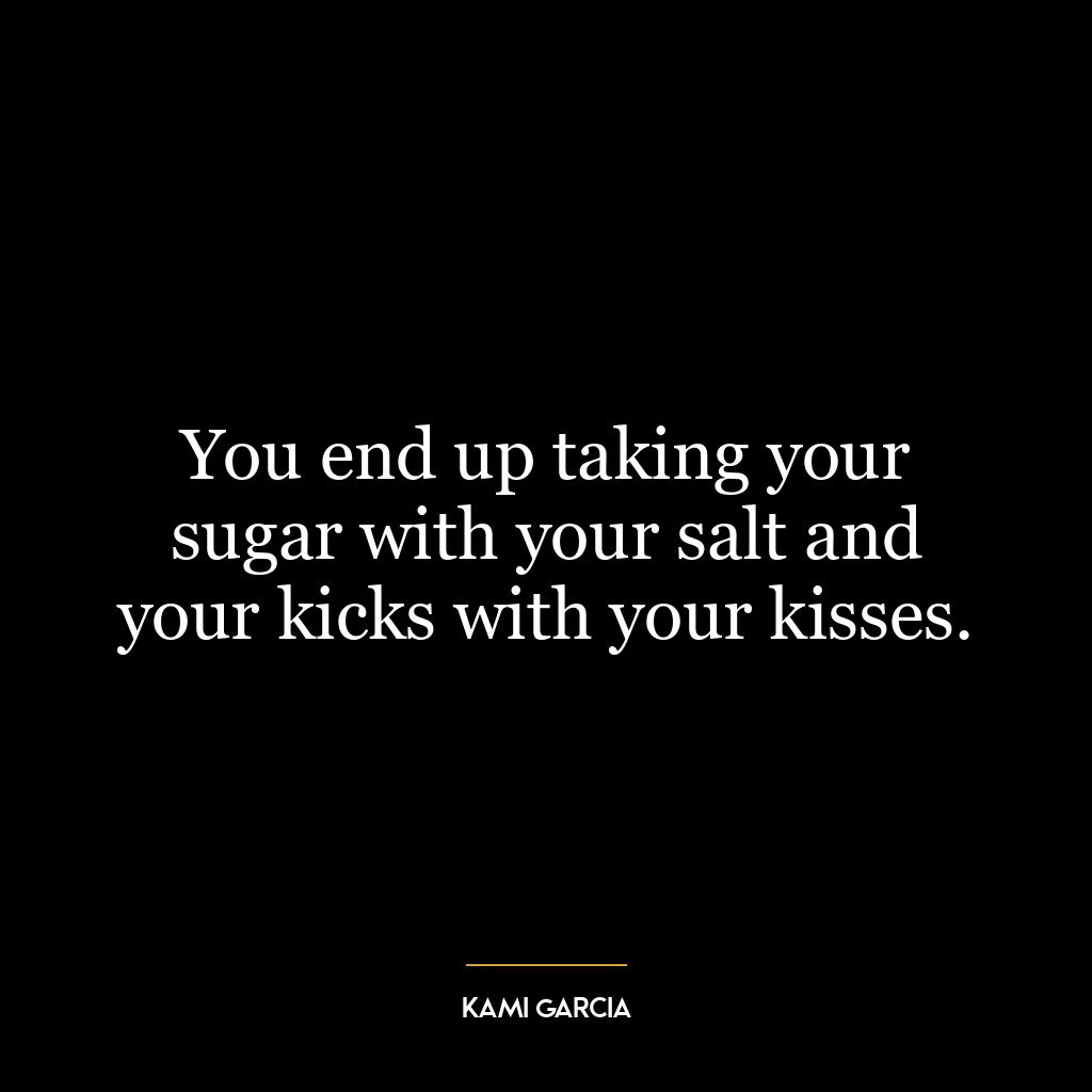 You end up taking your sugar with your salt and your kicks with your kisses.