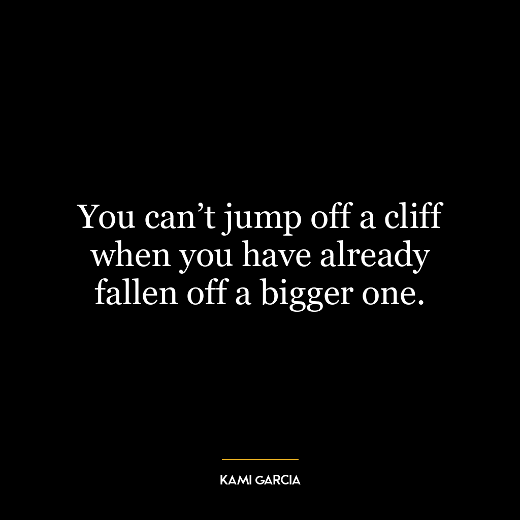You can’t jump off a cliff when you have already fallen off a bigger one.