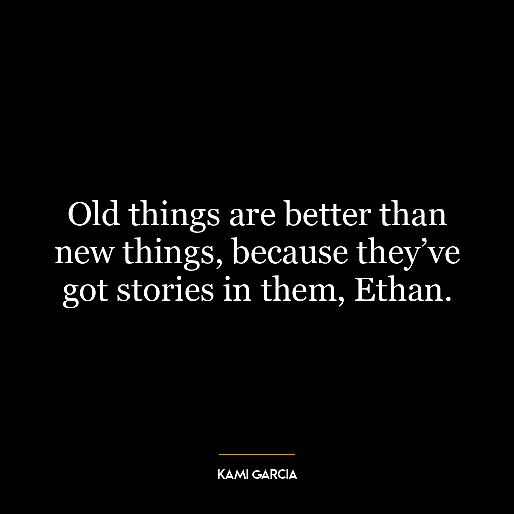 Old things are better than new things, because they’ve got stories in them, Ethan.