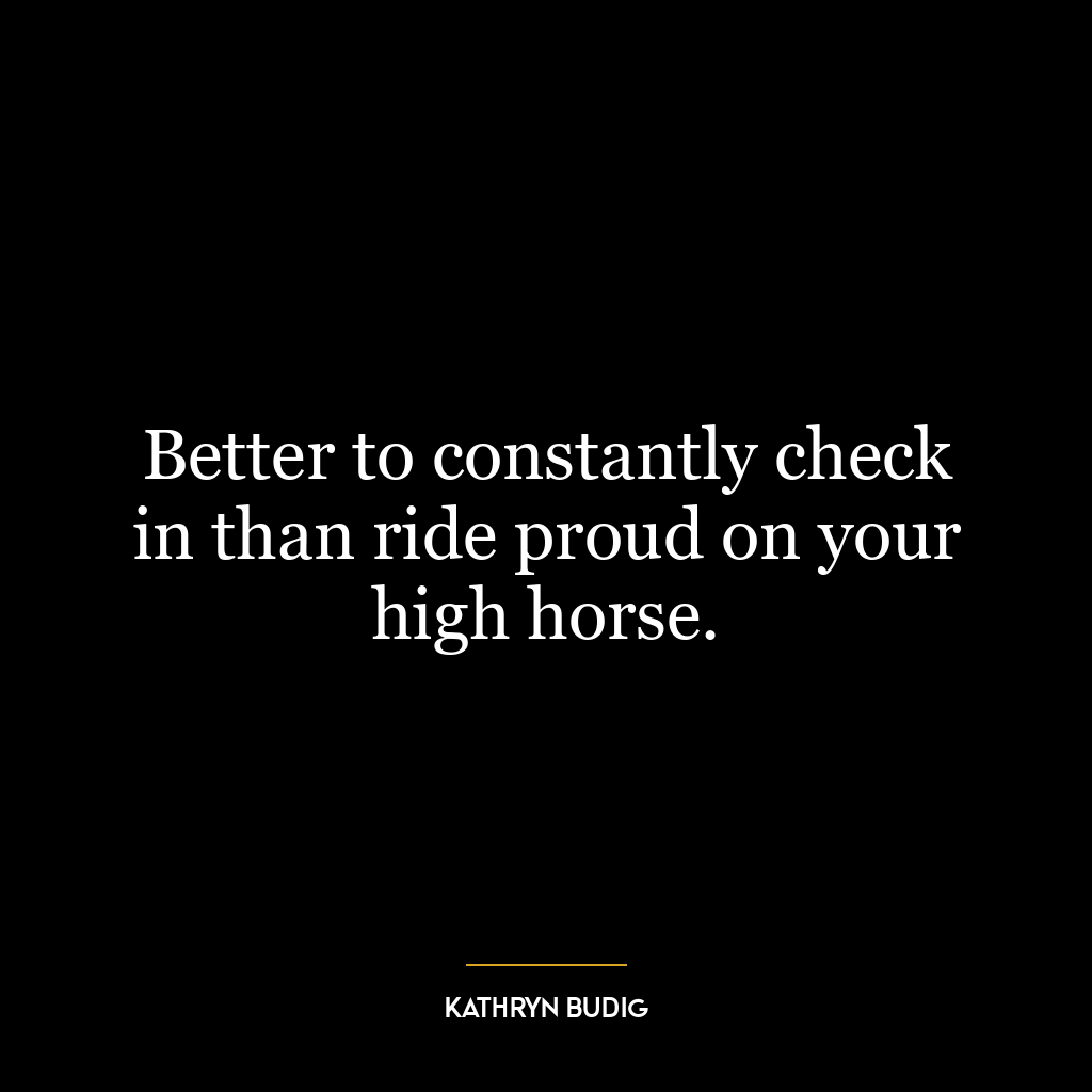 Better to constantly check in than ride proud on your high horse.