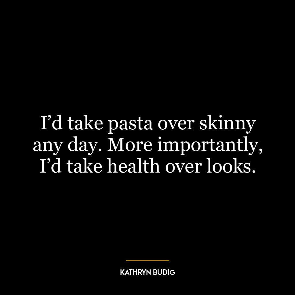 I’d take pasta over skinny any day. More importantly, I’d take health over looks.