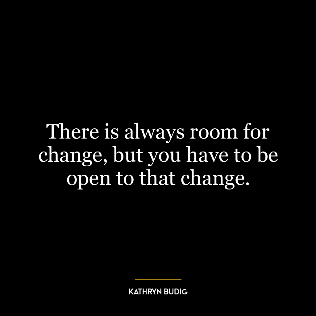There is always room for change, but you have to be open to that change.