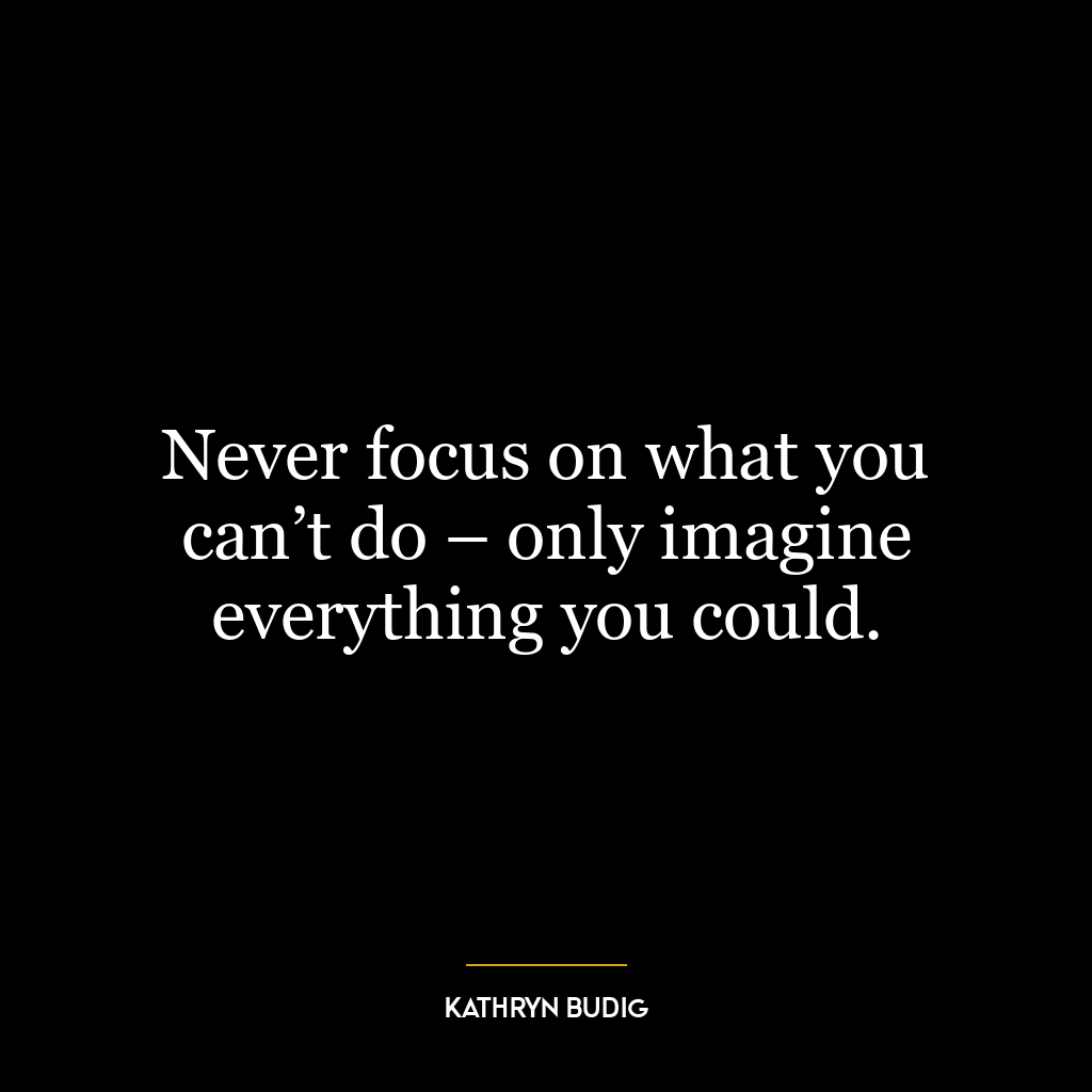 Never focus on what you can’t do – only imagine everything you could.
