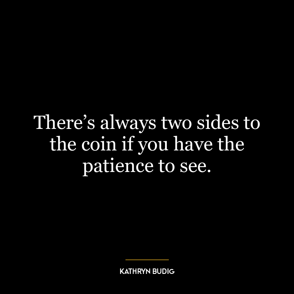 There’s always two sides to the coin if you have the patience to see.