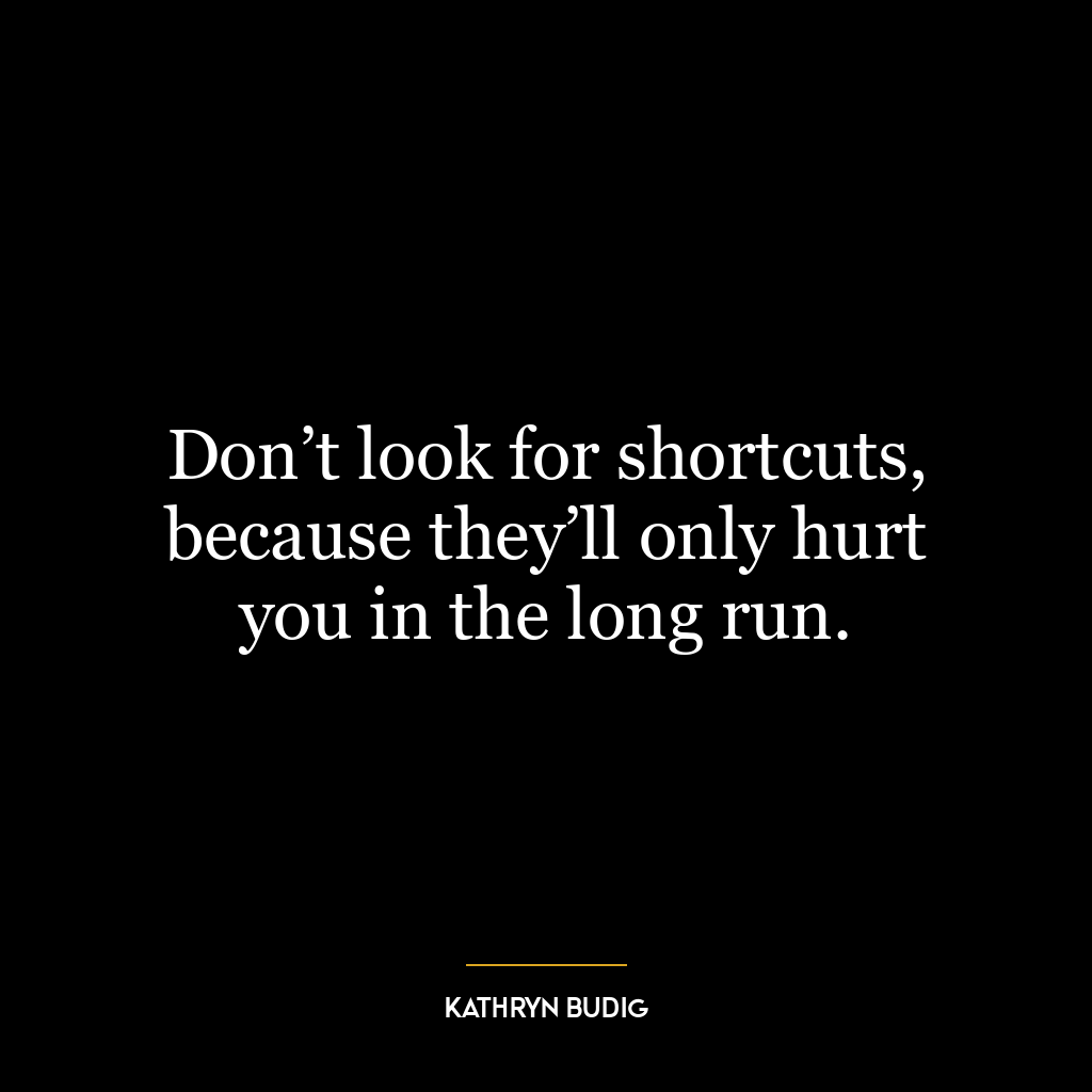 Don’t look for shortcuts, because they’ll only hurt you in the long run.