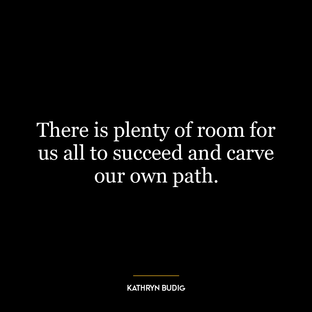 There is plenty of room for us all to succeed and carve our own path.