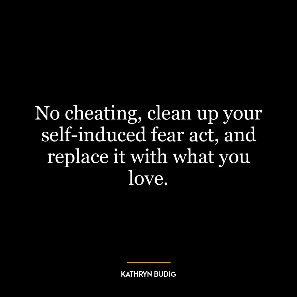 No cheating, clean up your self-induced fear act, and replace it with what you love.