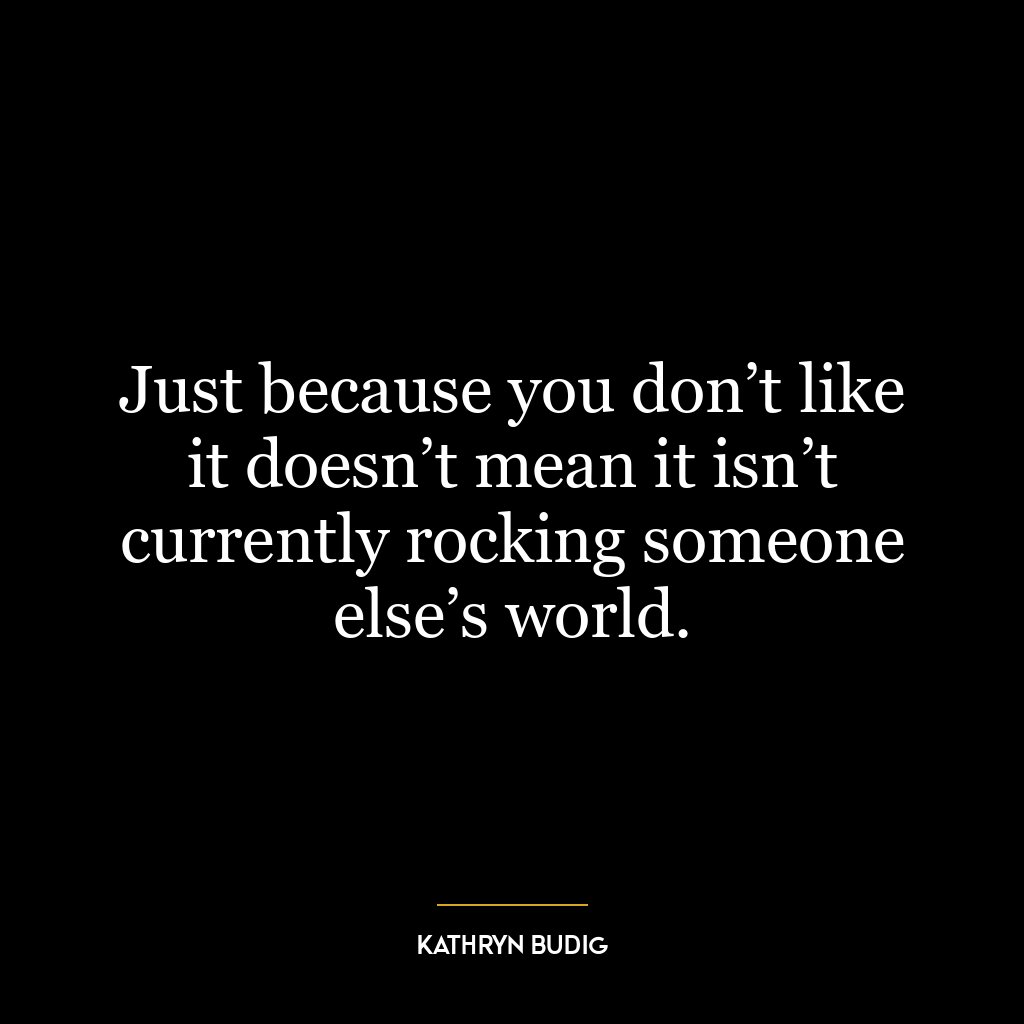 Just because you don’t like it doesn’t mean it isn’t currently rocking someone else’s world.