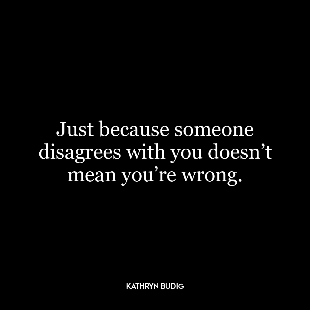 Just because someone disagrees with you doesn’t mean you’re wrong.