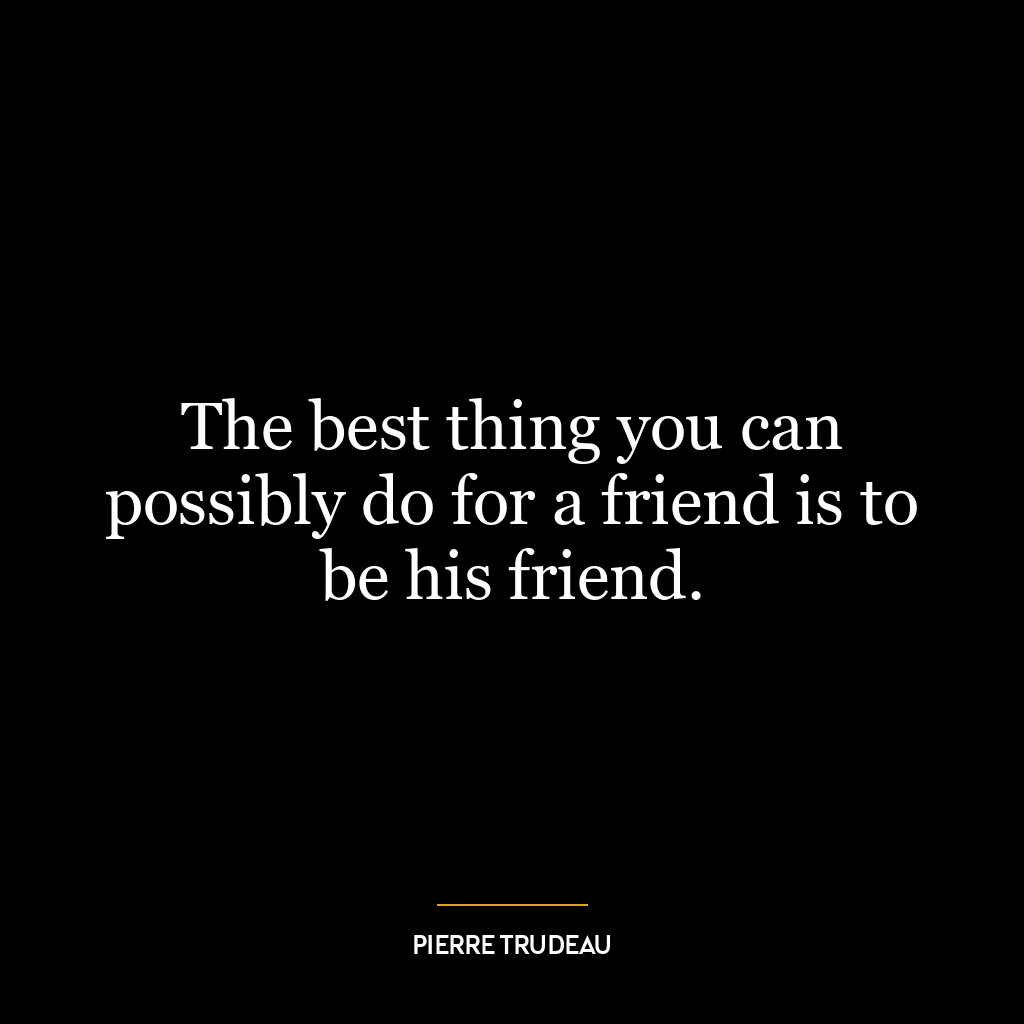 The best thing you can possibly do for a friend is to be his friend.