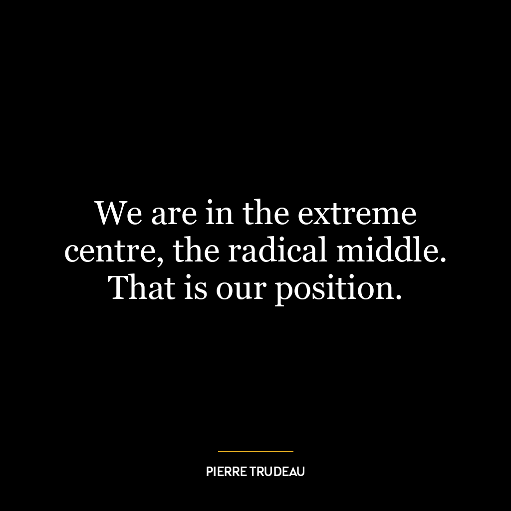 We are in the extreme centre, the radical middle. That is our position.
