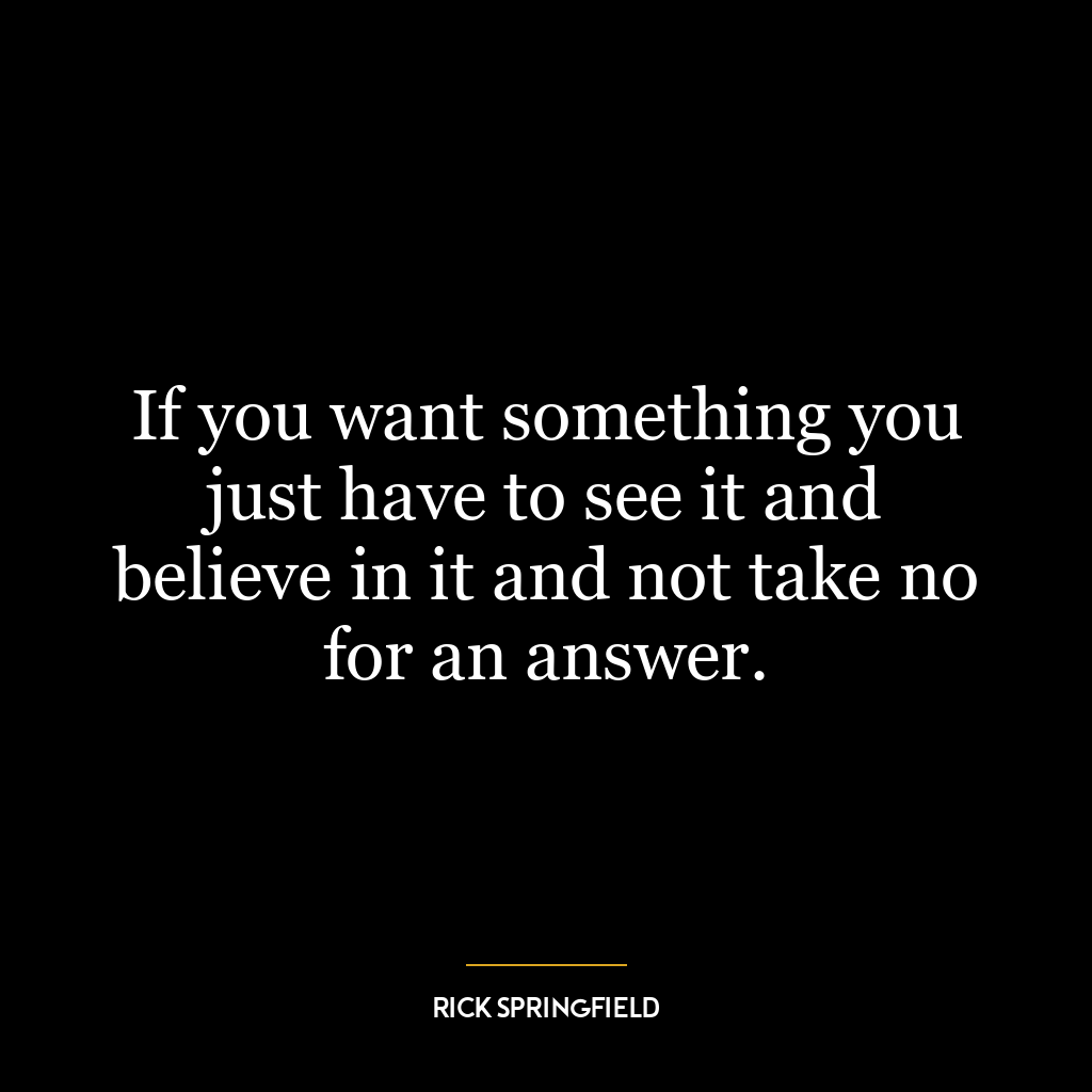 If you want something you just have to see it and believe in it and not take no for an answer.