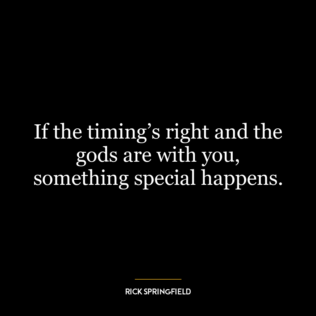 If the timing’s right and the gods are with you, something special happens.