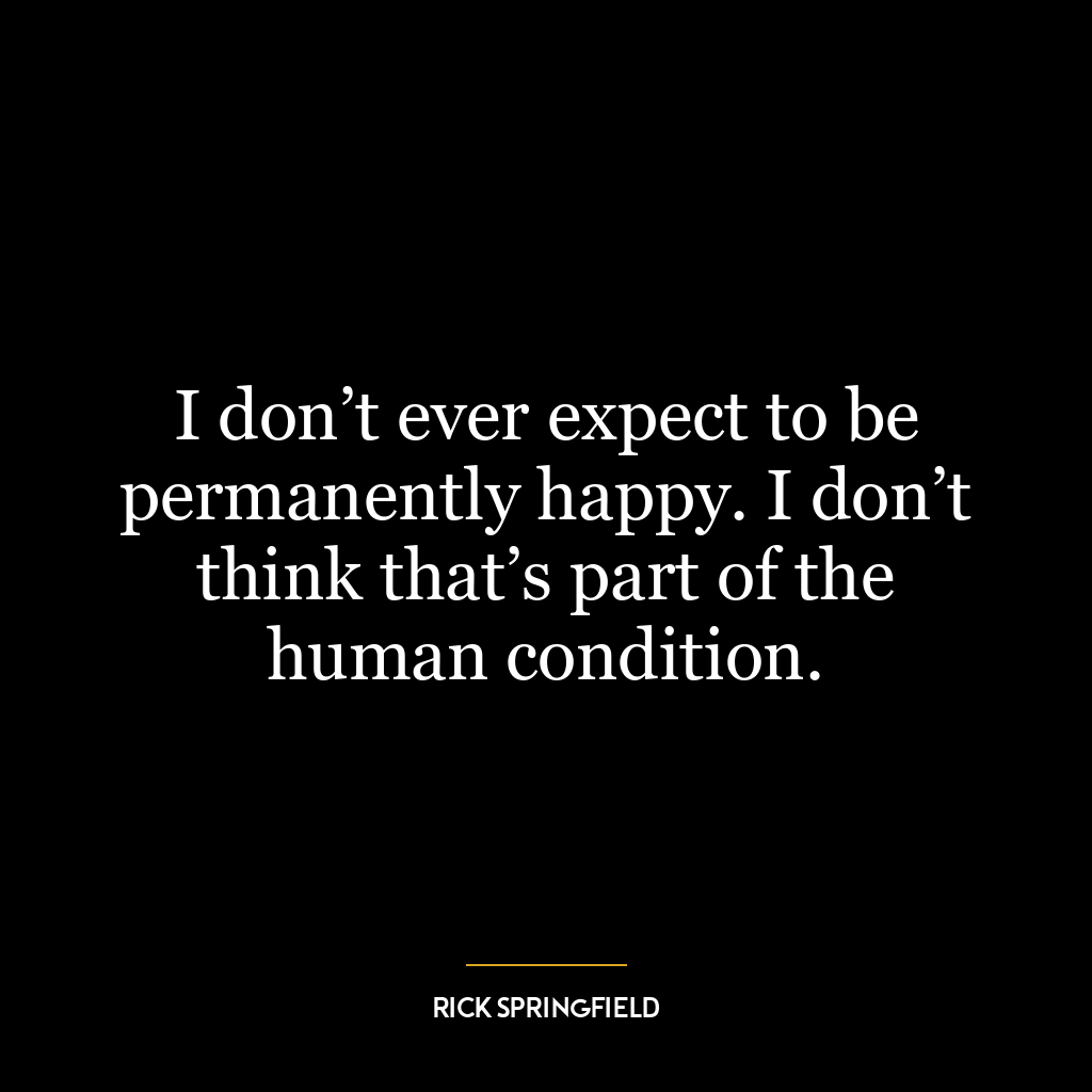 I don’t ever expect to be permanently happy. I don’t think that’s part of the human condition.