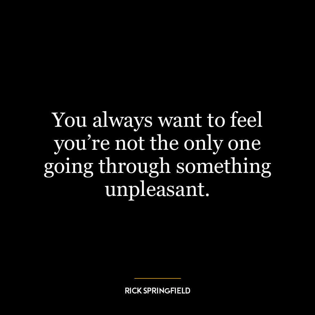 You always want to feel you’re not the only one going through something unpleasant.