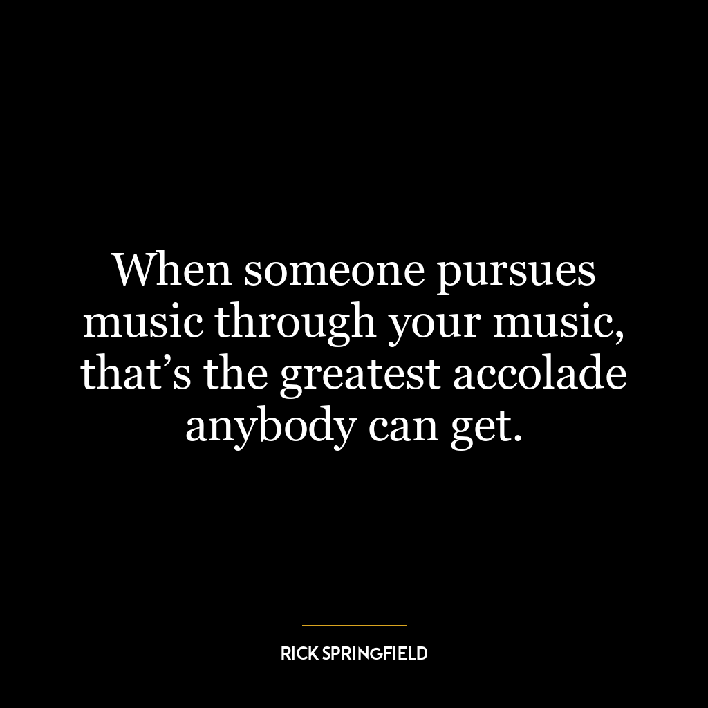 When someone pursues music through your music, that’s the greatest accolade anybody can get.