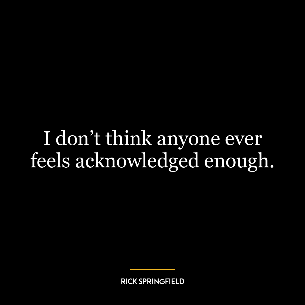 I don’t think anyone ever feels acknowledged enough.