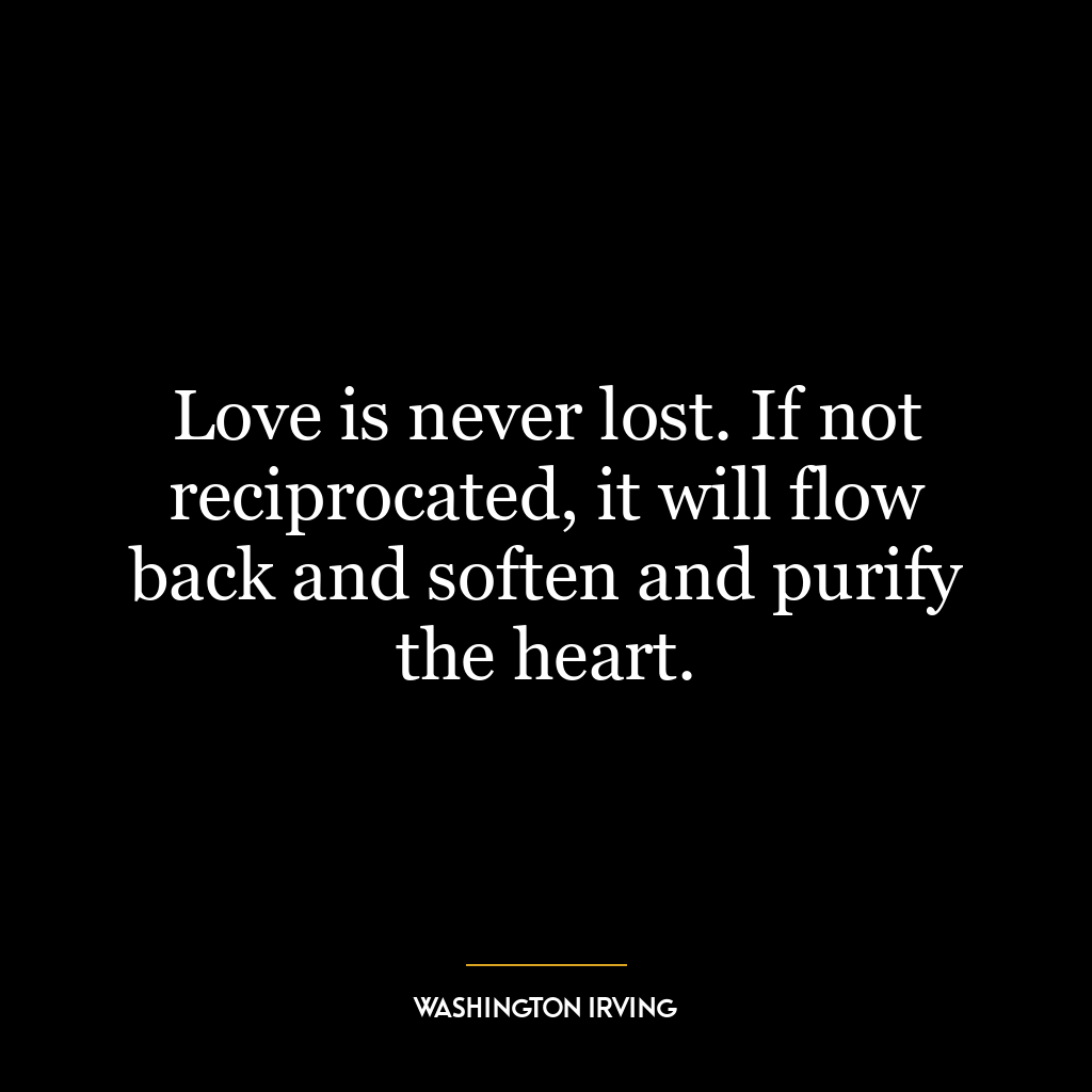 Love is never lost. If not reciprocated, it will flow back and soften and purify the heart.