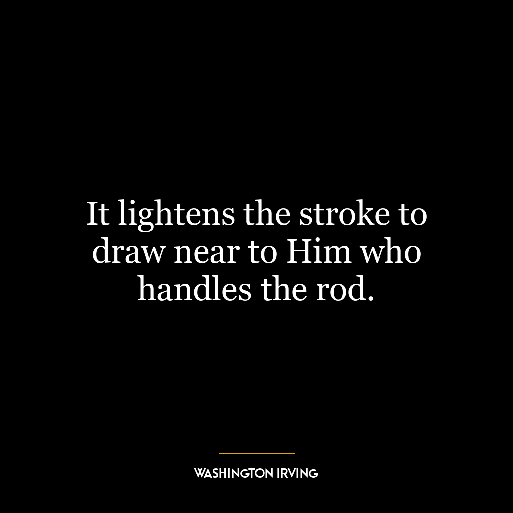 It lightens the stroke to draw near to Him who handles the rod.