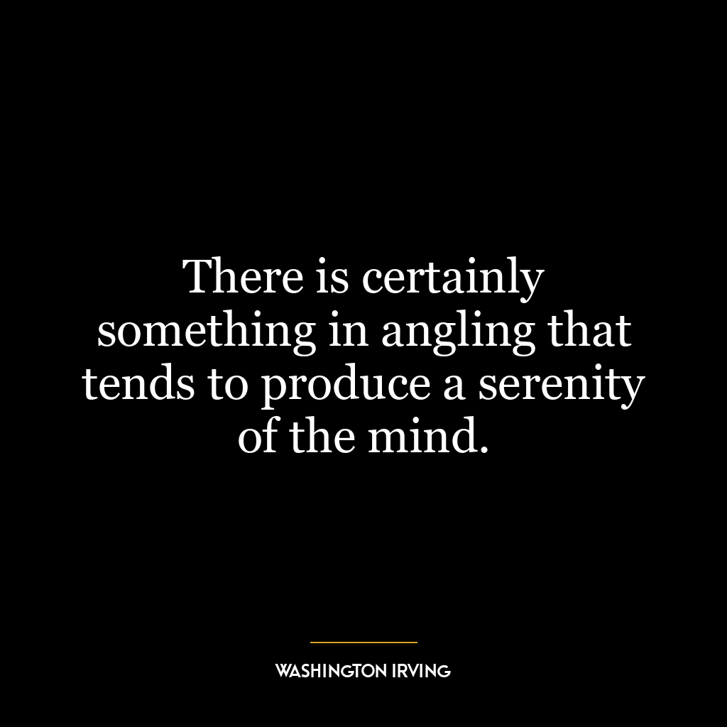 There is certainly something in angling that tends to produce a serenity of the mind.