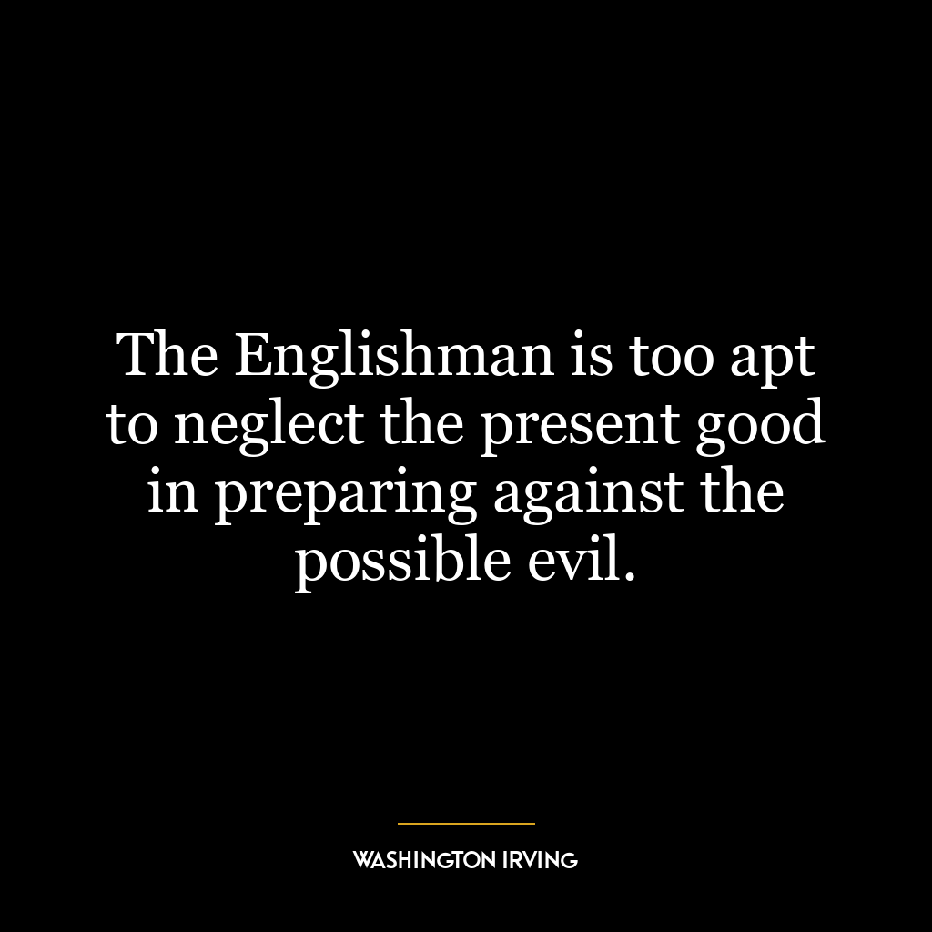 The Englishman is too apt to neglect the present good in preparing against the possible evil.