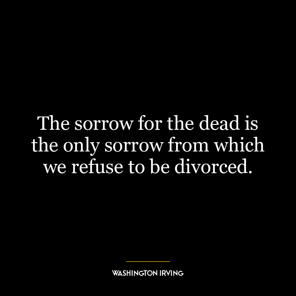 The sorrow for the dead is the only sorrow from which we refuse to be divorced.