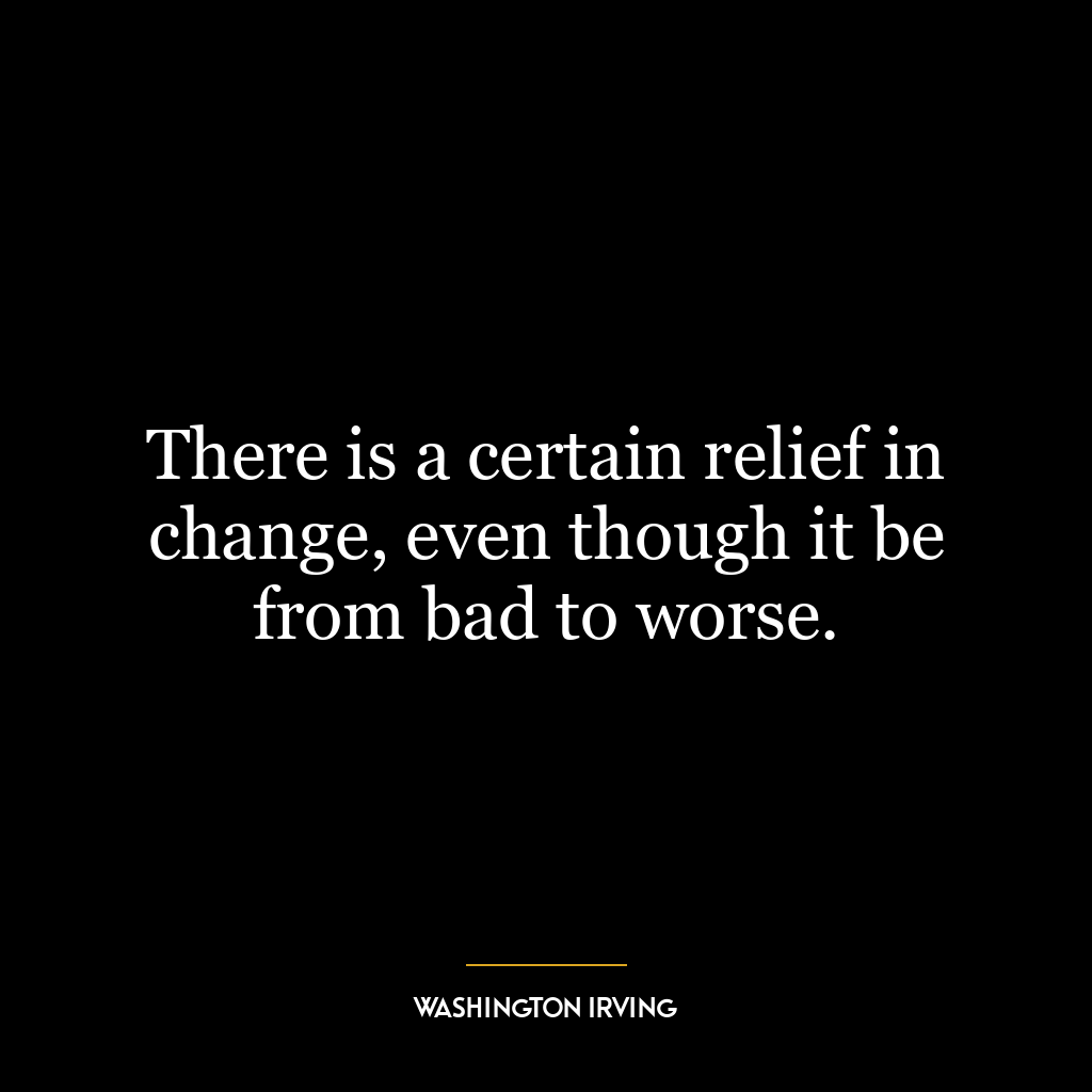 There is a certain relief in change, even though it be from bad to worse.