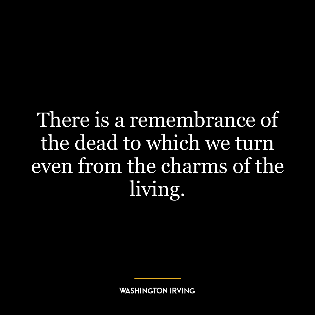 There is a remembrance of the dead to which we turn even from the charms of the living.
