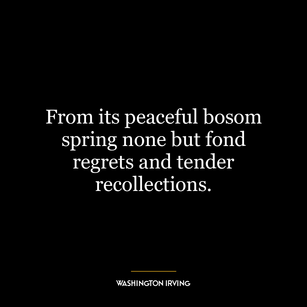 From its peaceful bosom spring none but fond regrets and tender recollections.